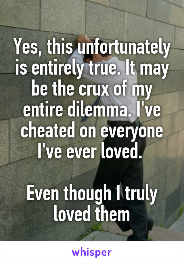 Yes, this unfortunately is entirely true. It may be the crux of my entire dilemma. I've cheated on everyone I've ever loved. 

Even though I truly loved them