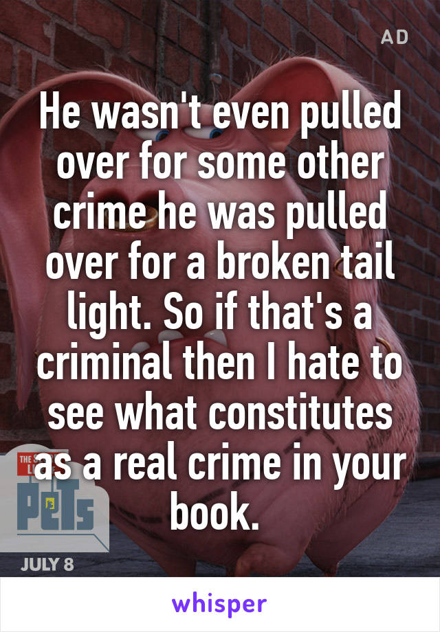 He wasn't even pulled over for some other crime he was pulled over for a broken tail light. So if that's a criminal then I hate to see what constitutes as a real crime in your book. 