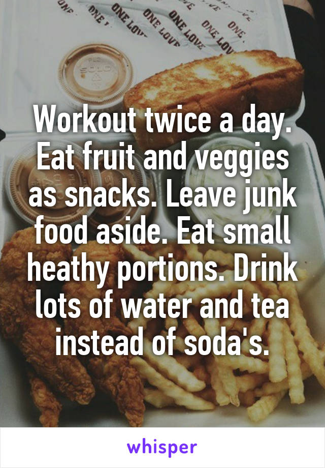 Workout twice a day. Eat fruit and veggies as snacks. Leave junk food aside. Eat small heathy portions. Drink lots of water and tea instead of soda's.