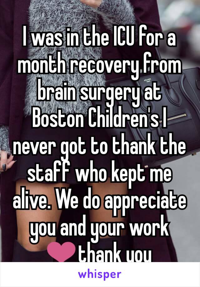 I was in the ICU for a month recovery from brain surgery at Boston Children's I never got to thank the staff who kept me alive. We do appreciate you and your work ❤thank you 