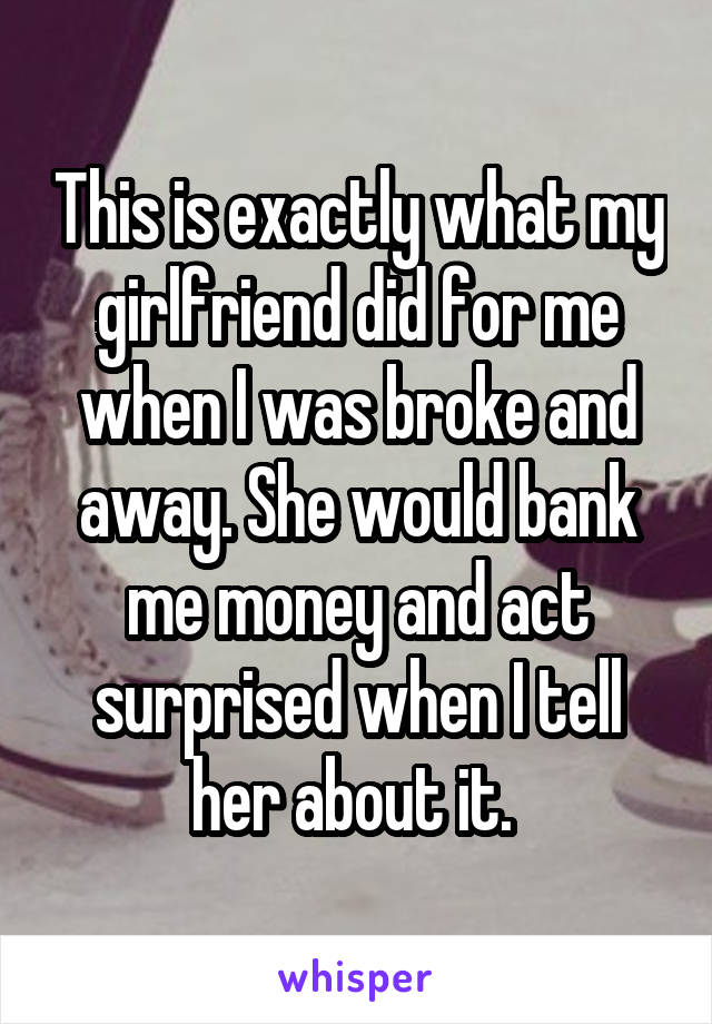This is exactly what my girlfriend did for me when I was broke and away. She would bank me money and act surprised when I tell her about it. 