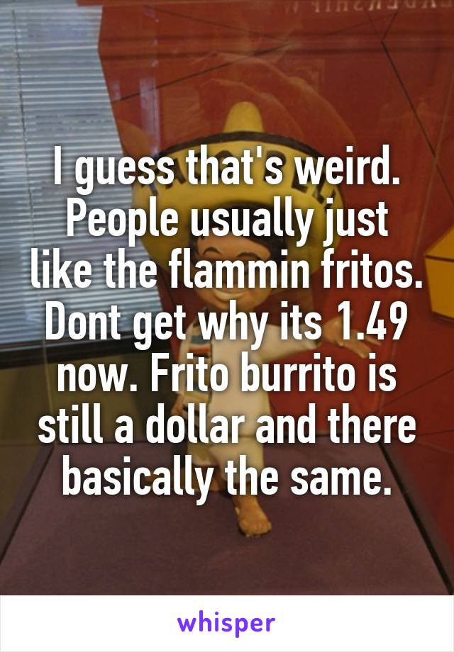 I guess that's weird. People usually just like the flammin fritos. Dont get why its 1.49 now. Frito burrito is still a dollar and there basically the same.