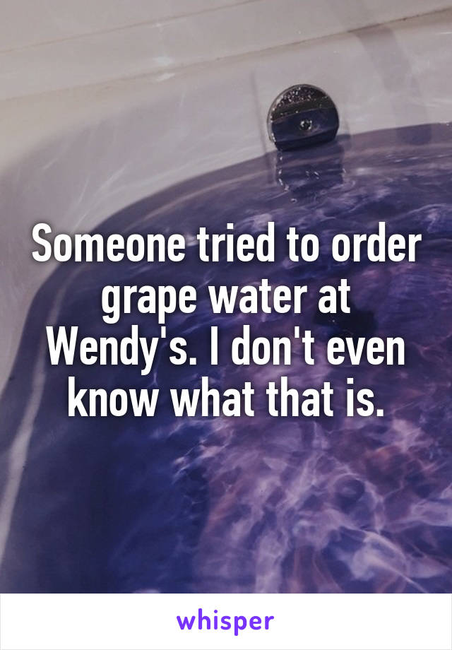 Someone tried to order grape water at Wendy's. I don't even know what that is.
