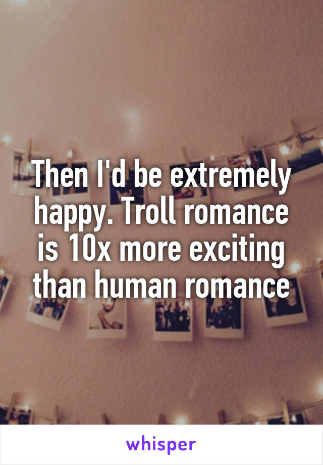 Then I'd be extremely happy. Troll romance is 10x more exciting than human romance