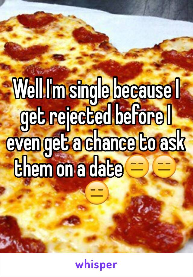 Well I'm single because I get rejected before I even get a chance to ask them on a date😑😑😑