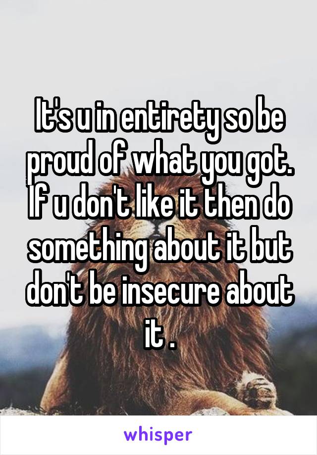 It's u in entirety so be proud of what you got. If u don't like it then do something about it but don't be insecure about it .