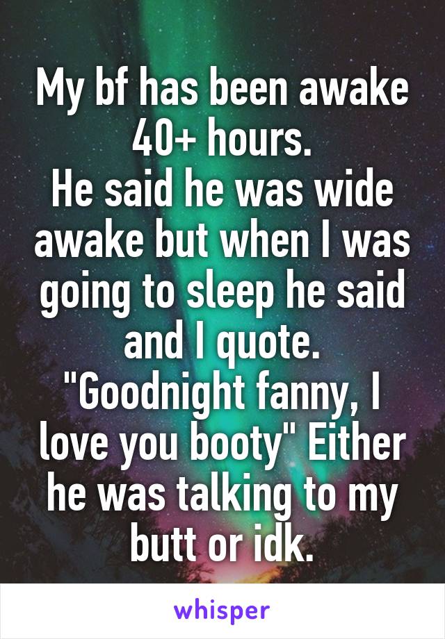 My bf has been awake 40+ hours.
He said he was wide awake but when I was going to sleep he said and I quote.
"Goodnight fanny, I love you booty" Either he was talking to my butt or idk.