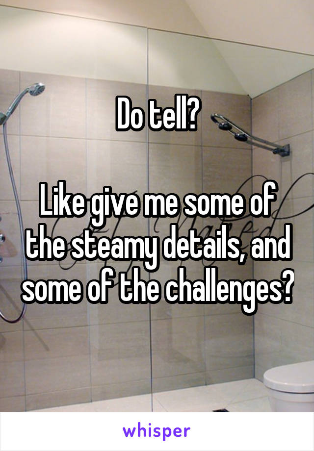Do tell?

Like give me some of the steamy details, and some of the challenges? 