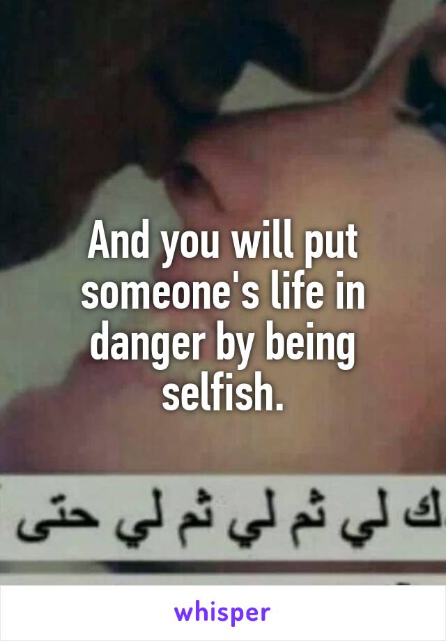 And you will put someone's life in danger by being selfish.