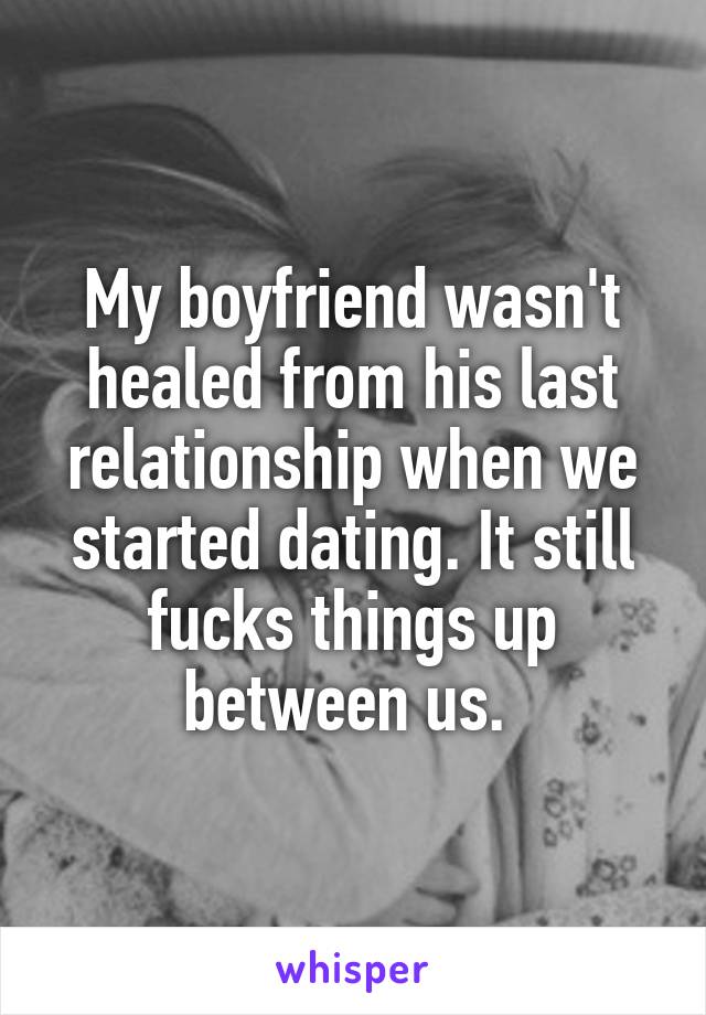 My boyfriend wasn't healed from his last relationship when we started dating. It still fucks things up between us. 