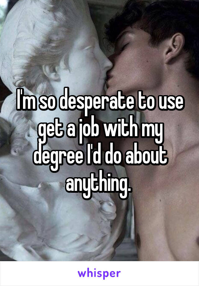 I'm so desperate to use get a job with my degree I'd do about anything. 