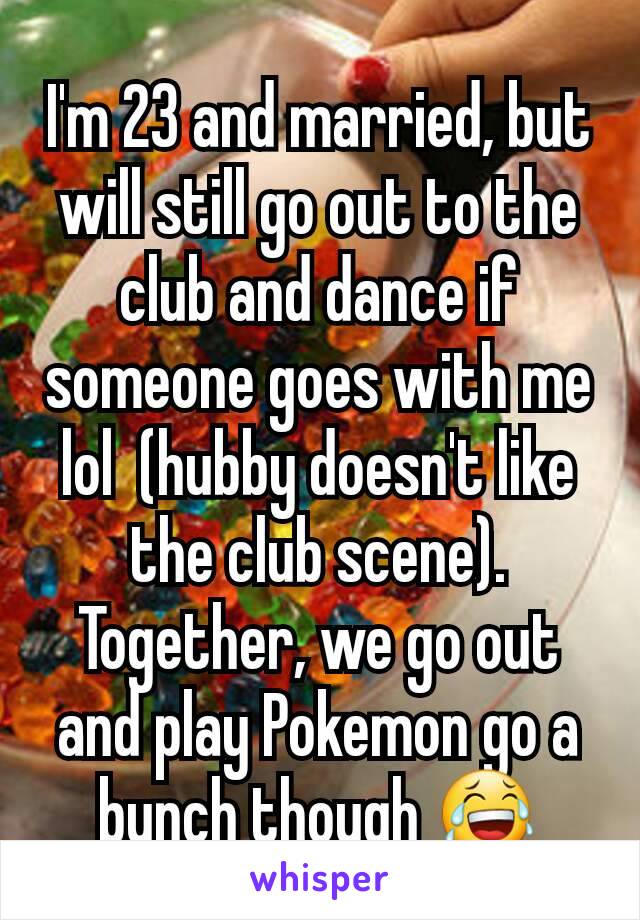 I'm 23 and married, but will still go out to the club and dance if someone goes with me lol  (hubby doesn't like the club scene). Together, we go out and play Pokemon go a bunch though 😂