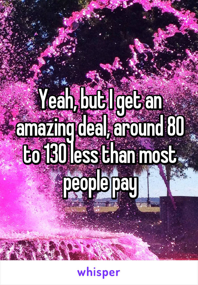 Yeah, but I get an amazing deal, around 80 to 130 less than most people pay