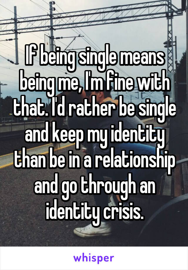 If being single means being me, I'm fine with that. I'd rather be single and keep my identity than be in a relationship and go through an identity crisis.
