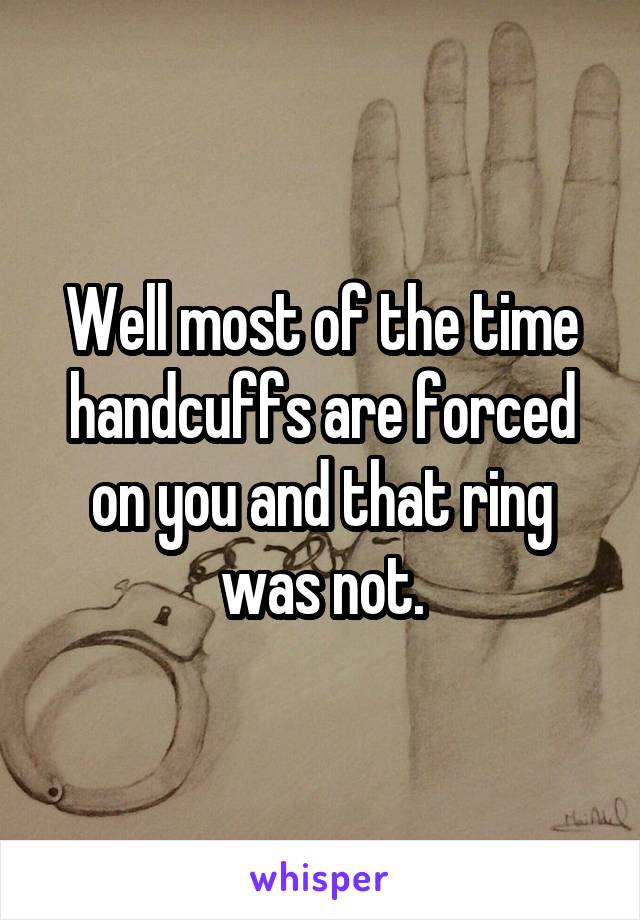 Well most of the time handcuffs are forced on you and that ring was not.