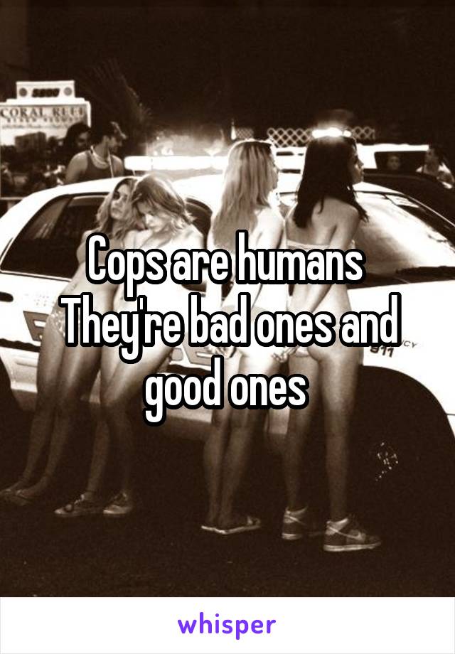 Cops are humans 
They're bad ones and good ones 