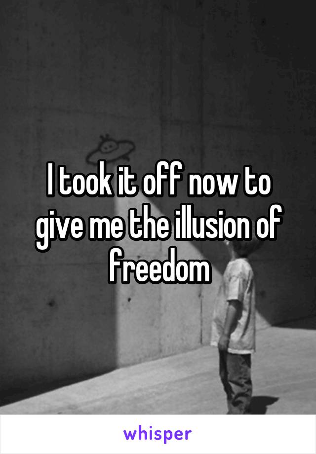 I took it off now to give me the illusion of freedom