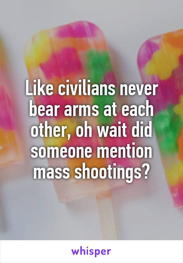Like civilians never bear arms at each other, oh wait did someone mention mass shootings?
