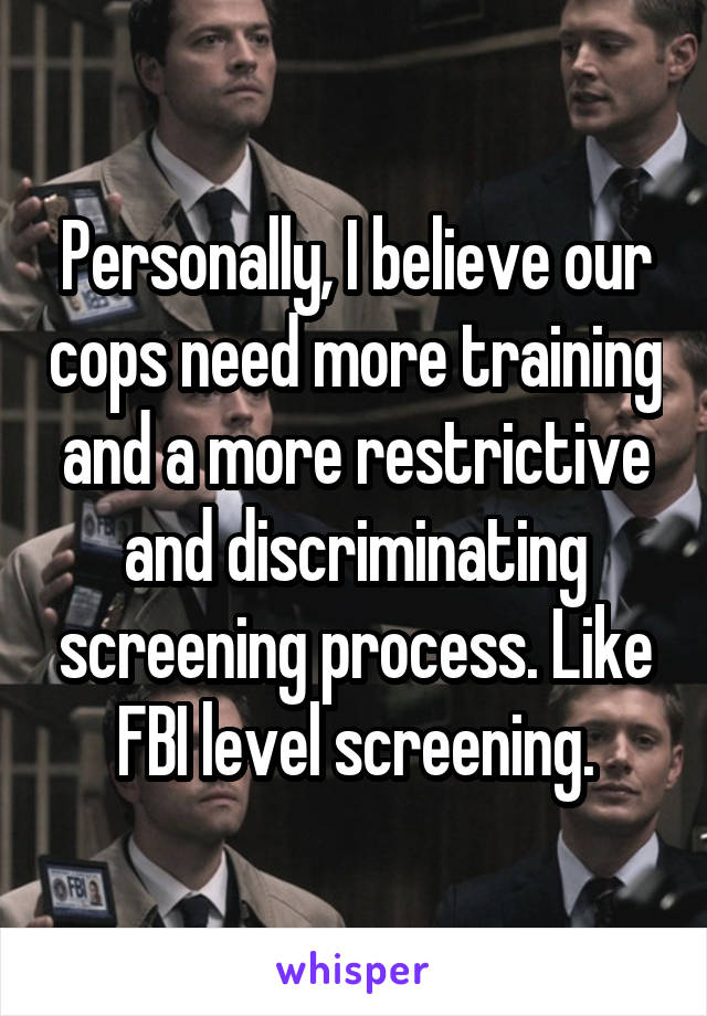 Personally, I believe our cops need more training and a more restrictive and discriminating screening process. Like FBI level screening.