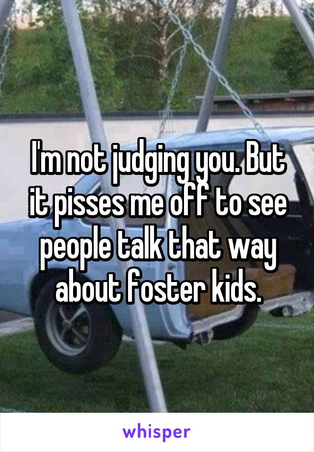 I'm not judging you. But it pisses me off to see people talk that way about foster kids.