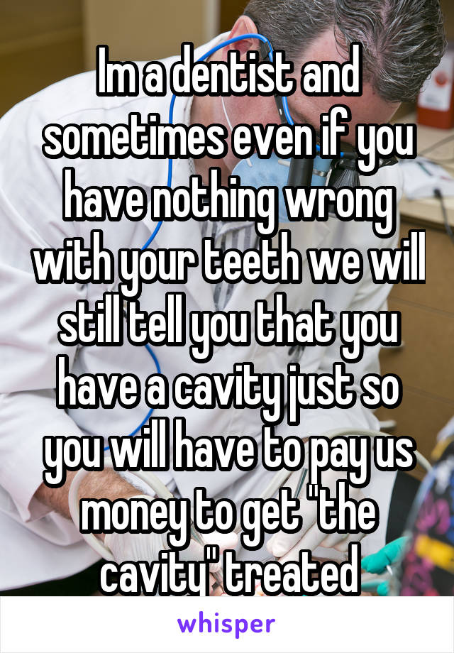 Im a dentist and sometimes even if you have nothing wrong with your teeth we will still tell you that you have a cavity just so you will have to pay us money to get "the cavity" treated