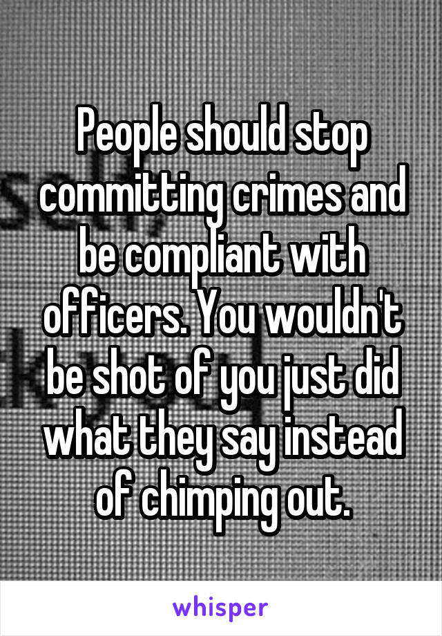 People should stop committing crimes and be compliant with officers. You wouldn't be shot of you just did what they say instead of chimping out.