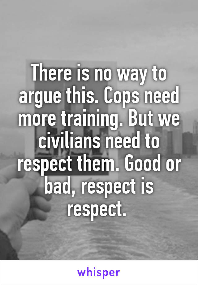 There is no way to argue this. Cops need more training. But we civilians need to respect them. Good or bad, respect is respect. 