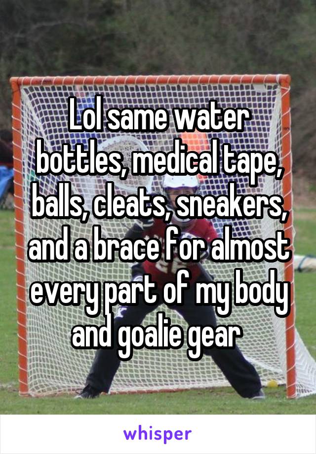 Lol same water bottles, medical tape, balls, cleats, sneakers, and a brace for almost every part of my body and goalie gear 