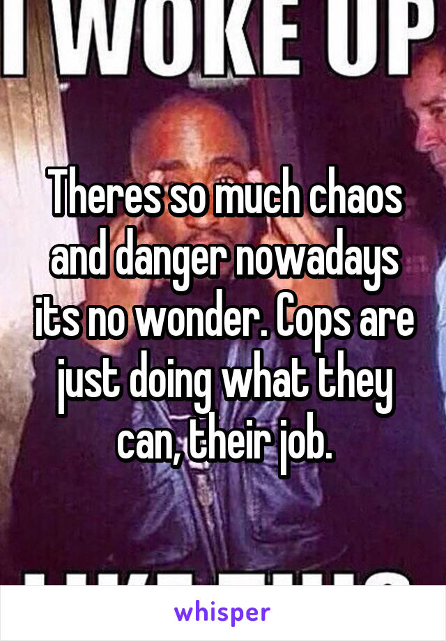 Theres so much chaos and danger nowadays its no wonder. Cops are just doing what they can, their job.