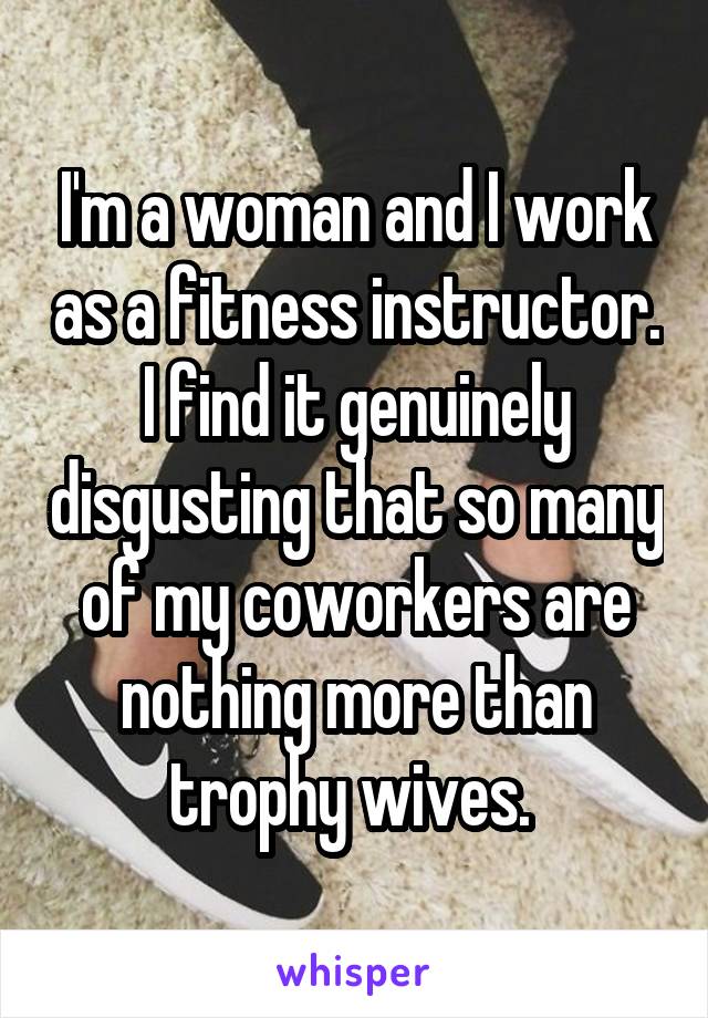 I'm a woman and I work as a fitness instructor. I find it genuinely disgusting that so many of my coworkers are nothing more than trophy wives. 