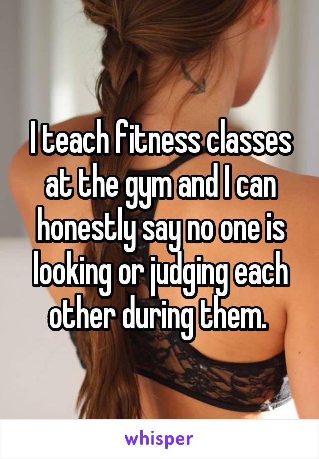 I teach fitness classes at the gym and I can honestly say no one is looking or judging each other during them. 
