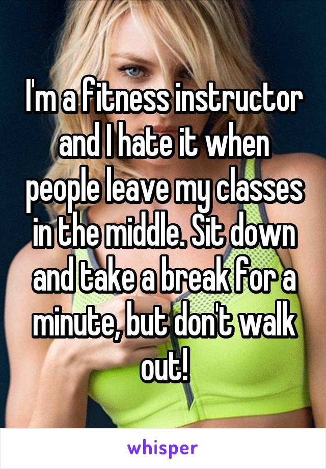 I'm a fitness instructor and I hate it when people leave my classes in the middle. Sit down and take a break for a minute, but don't walk out!
