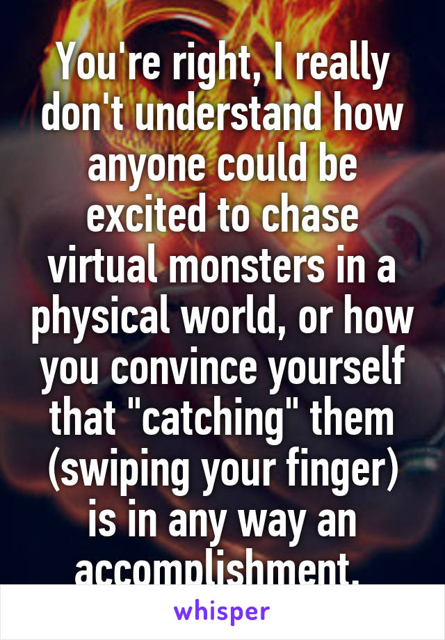 You're right, I really don't understand how anyone could be excited to chase virtual monsters in a physical world, or how you convince yourself that "catching" them (swiping your finger) is in any way an accomplishment. 