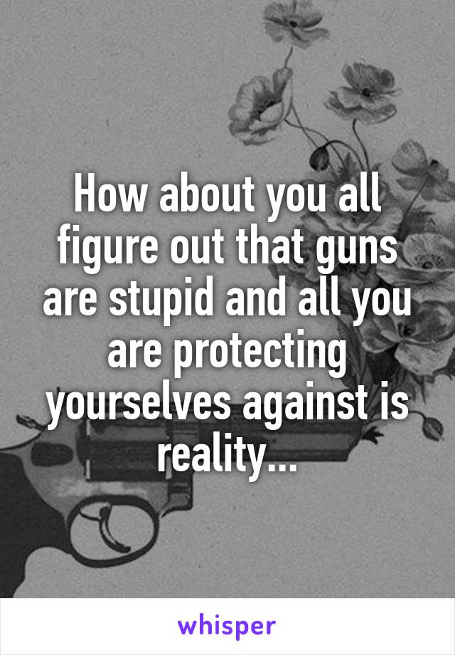 How about you all figure out that guns are stupid and all you are protecting yourselves against is reality...