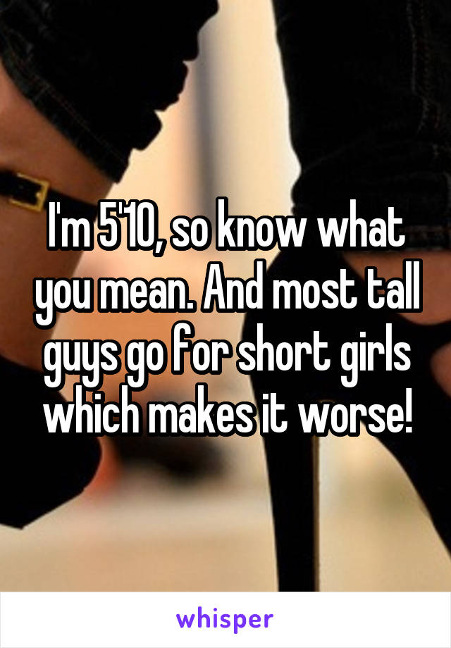 I'm 5'10, so know what you mean. And most tall guys go for short girls which makes it worse!