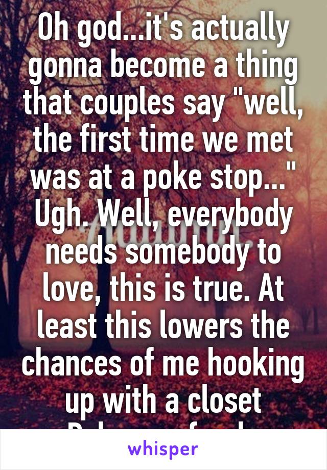 Oh god...it's actually gonna become a thing that couples say "well, the first time we met was at a poke stop..." Ugh. Well, everybody needs somebody to love, this is true. At least this lowers the chances of me hooking up with a closet Pokemon freak.