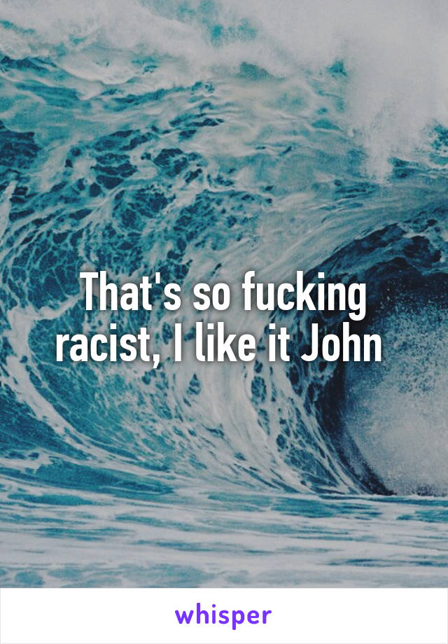 That's so fucking racist, I like it John 