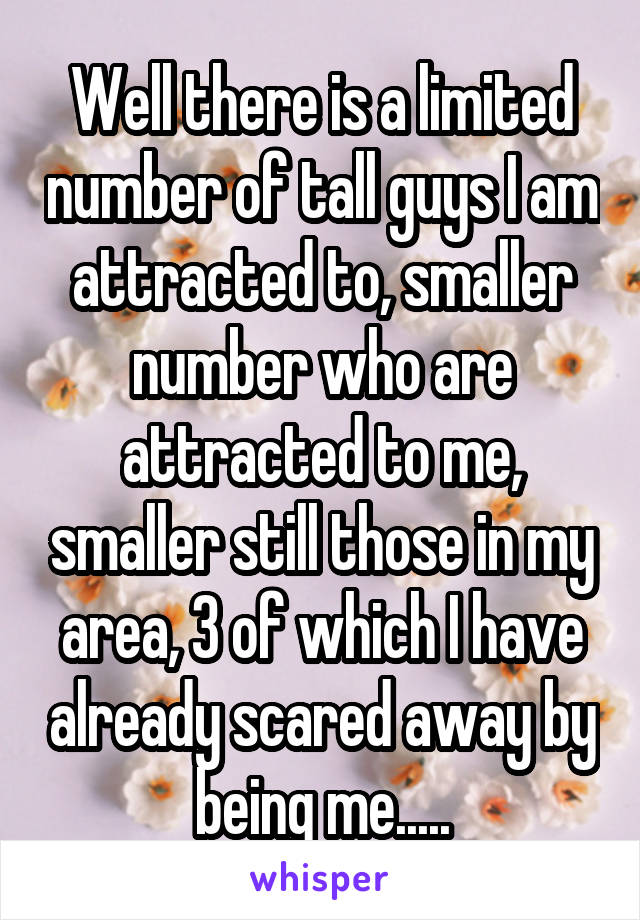 Well there is a limited number of tall guys I am attracted to, smaller number who are attracted to me, smaller still those in my area, 3 of which I have already scared away by being me.....