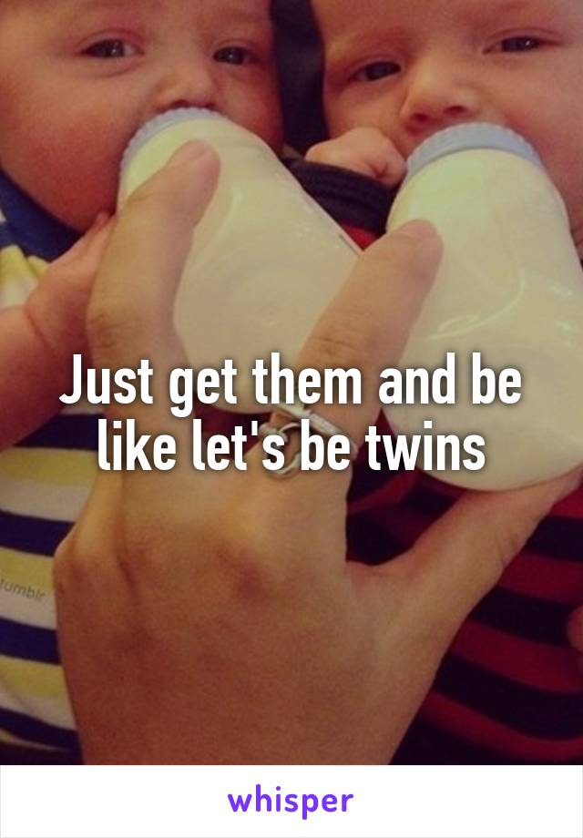 Just get them and be like let's be twins