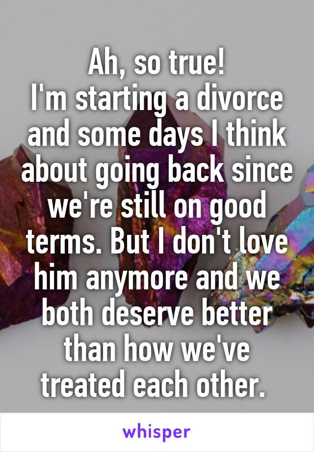 Ah, so true!
I'm starting a divorce and some days I think about going back since we're still on good terms. But I don't love him anymore and we both deserve better than how we've treated each other. 