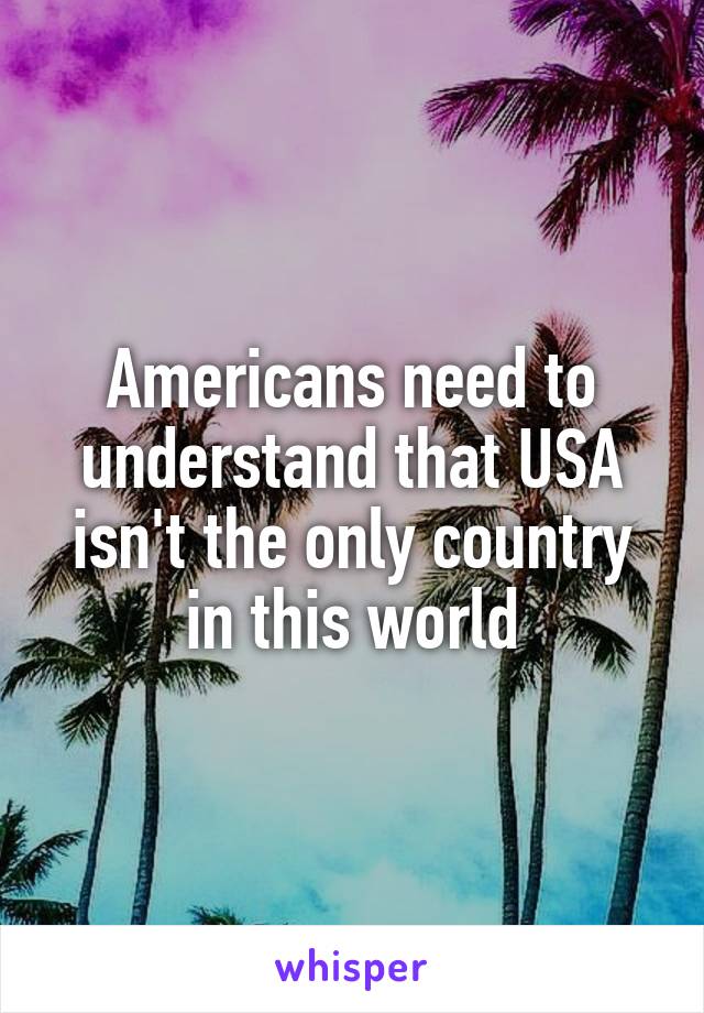 Americans need to understand that USA isn't the only country in this world