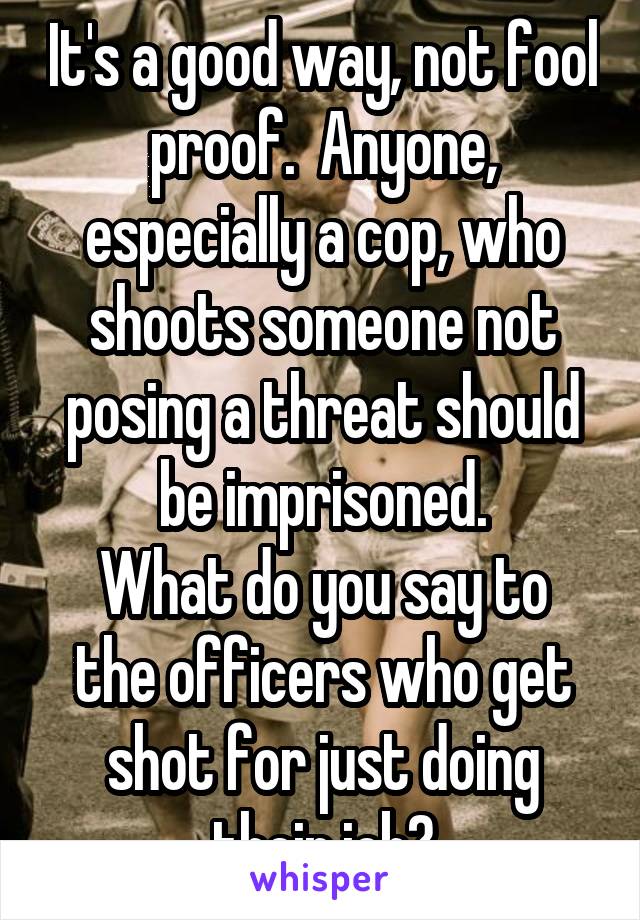 It's a good way, not fool proof.  Anyone, especially a cop, who shoots someone not posing a threat should be imprisoned.
What do you say to the officers who get shot for just doing their job?