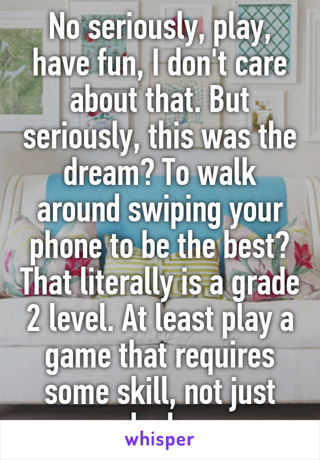No seriously, play, have fun, I don't care about that. But seriously, this was the dream? To walk around swiping your phone to be the best? That literally is a grade 2 level. At least play a game that requires some skill, not just luck.