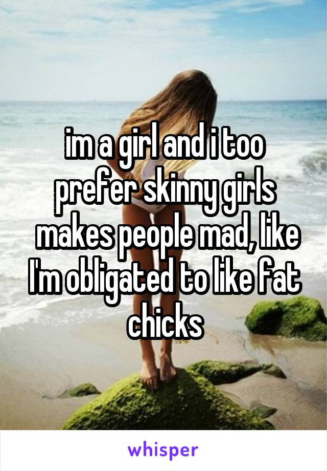 im a girl and i too prefer skinny girls
 makes people mad, like I'm obligated to like fat chicks