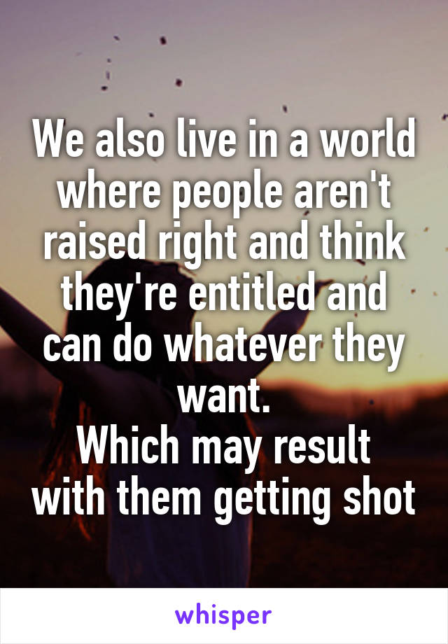 We also live in a world where people aren't raised right and think they're entitled and can do whatever they want.
Which may result with them getting shot