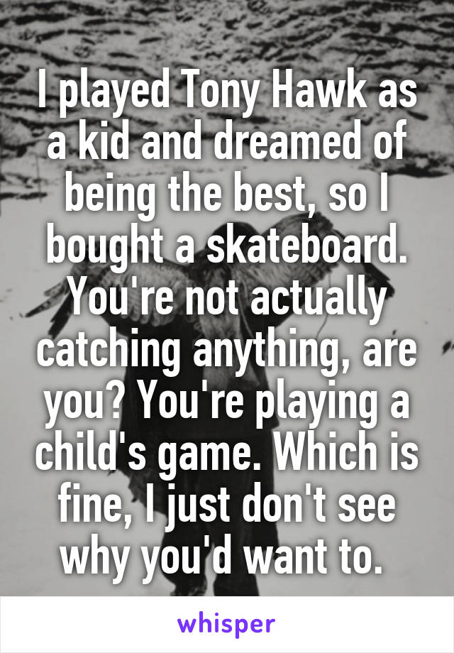I played Tony Hawk as a kid and dreamed of being the best, so I bought a skateboard. You're not actually catching anything, are you? You're playing a child's game. Which is fine, I just don't see why you'd want to. 