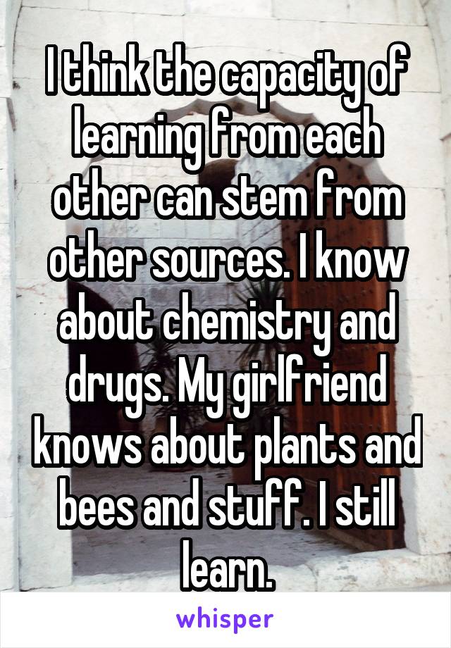 I think the capacity of learning from each other can stem from other sources. I know about chemistry and drugs. My girlfriend knows about plants and bees and stuff. I still learn.
