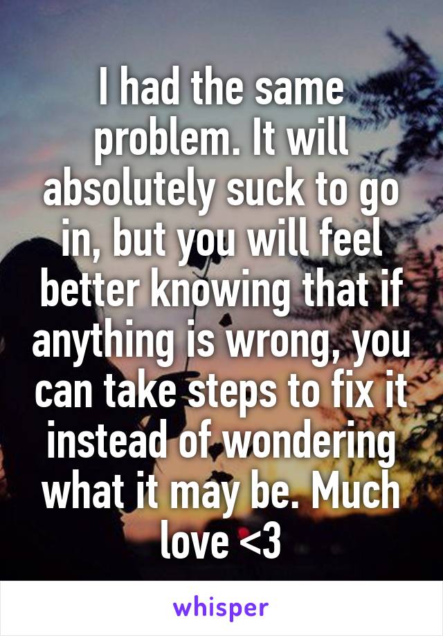 I had the same problem. It will absolutely suck to go in, but you will feel better knowing that if anything is wrong, you can take steps to fix it instead of wondering what it may be. Much love <3