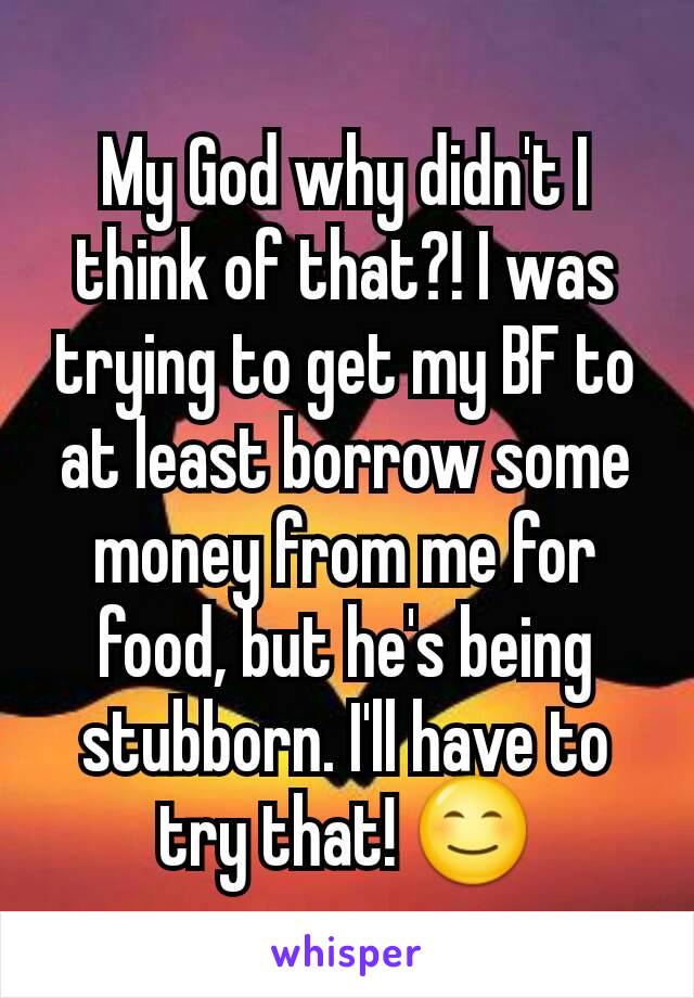 My God why didn't I think of that?! I was trying to get my BF to at least borrow some money from me for food, but he's being stubborn. I'll have to try that! 😊