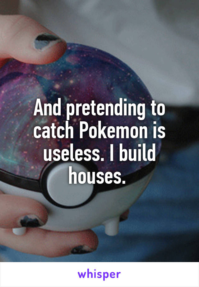 And pretending to catch Pokemon is useless. I build houses. 
